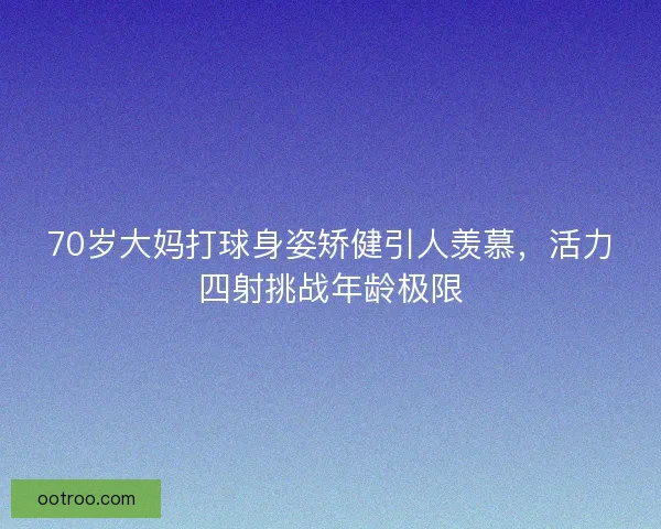 70岁大妈打球身姿矫健引人羡慕，活力四射挑战年龄极限