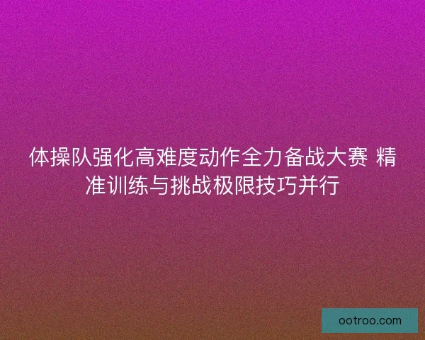 体操队强化高难度动作全力备战大赛 精准训练与挑战极限技巧并行
