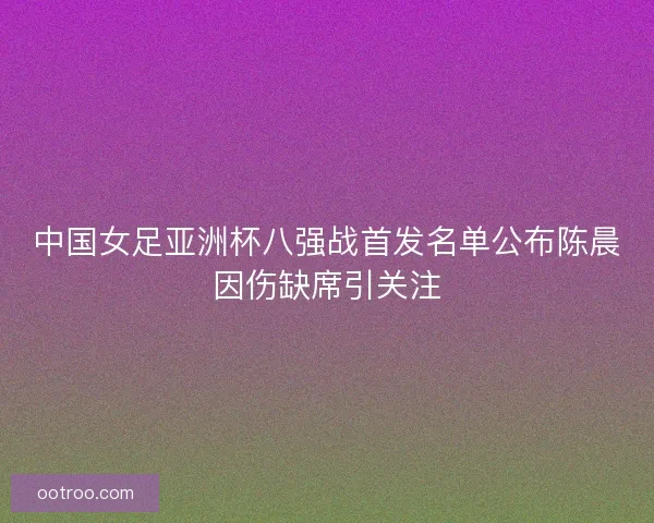 中国女足亚洲杯八强战首发名单公布陈晨因伤缺席引关注