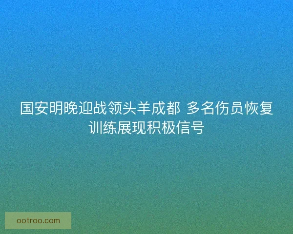 国安明晚迎战领头羊成都 多名伤员恢复训练展现积极信号